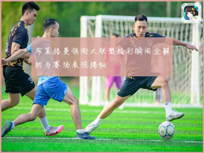 布莱格曼领衔大联盟精彩瞬间全解析与赛场表现揭秘