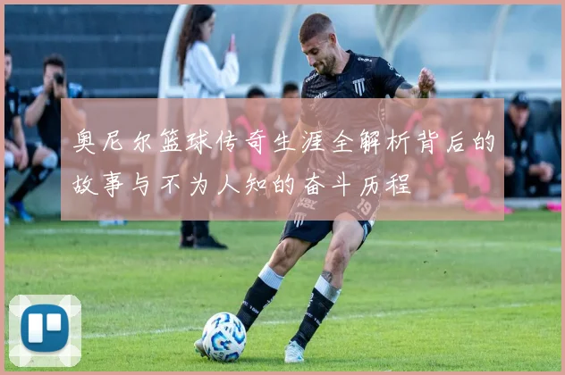 奥尼尔篮球传奇生涯全解析背后的故事与不为人知的奋斗历程