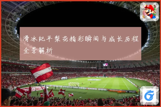 滑冰纪平梨花精彩瞬间与成长历程全景解析
