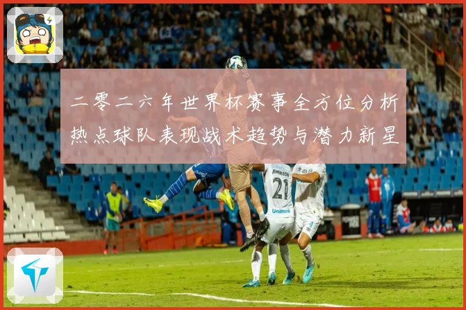 二零二六年世界杯赛事全方位分析热点球队表现战术趋势与潜力新星数据研判