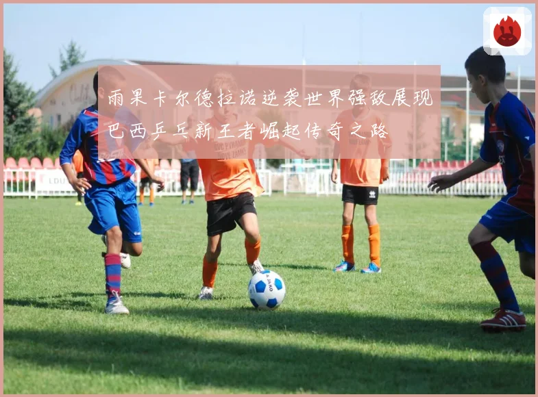 雨果卡尔德拉诺逆袭世界强敌展现巴西乒乓新王者崛起传奇之路