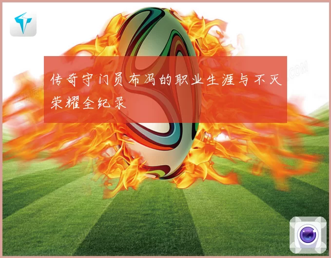 传奇守门员布冯的职业生涯与不灭荣耀全纪录