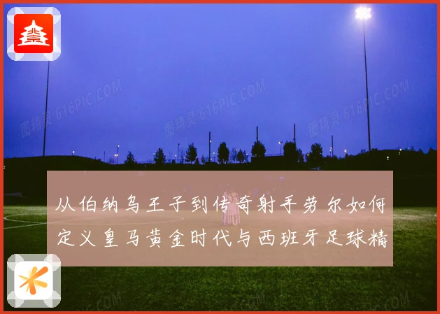 从伯纳乌王子到传奇射手劳尔如何定义皇马黄金时代与西班牙足球精神