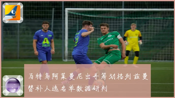 马特乌阿莱曼尼出手筹划格列兹曼替补人选名单数据研判
