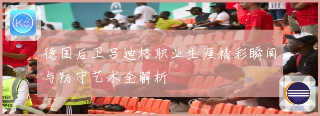 德国后卫吕迪格职业生涯精彩瞬间与防守艺术全解析