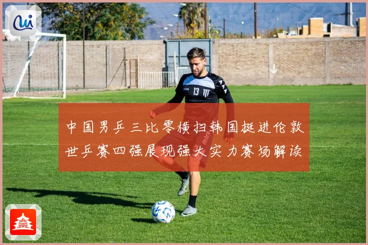 中国男乒三比零横扫韩国挺进伦敦世乒赛四强展现强大实力赛场解读