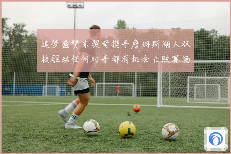 追梦盛赞东契奇携手詹姆斯湖人双核驱动任何对手都有机会击败赛场复盘