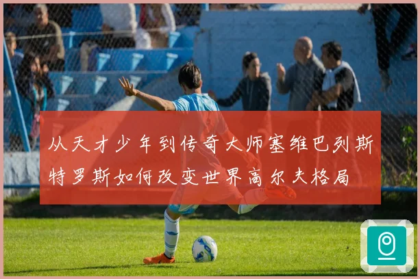 从天才少年到传奇大师塞维巴列斯特罗斯如何改变世界高尔夫格局