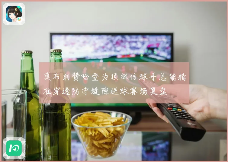 莫布利赞哈登为顶级传球手总能精准穿透防守缝隙送球赛场复盘