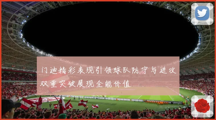 门迪精彩表现引领球队防守与进攻双重突破展现全能价值