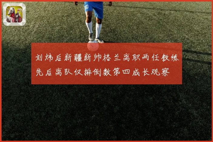 刘炜后新疆新帅格兰离职两任教练先后离队仅排倒数第四成长观察