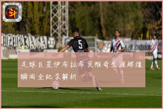 足球巨星伊布拉希莫维奇生涯辉煌瞬间全纪录解析