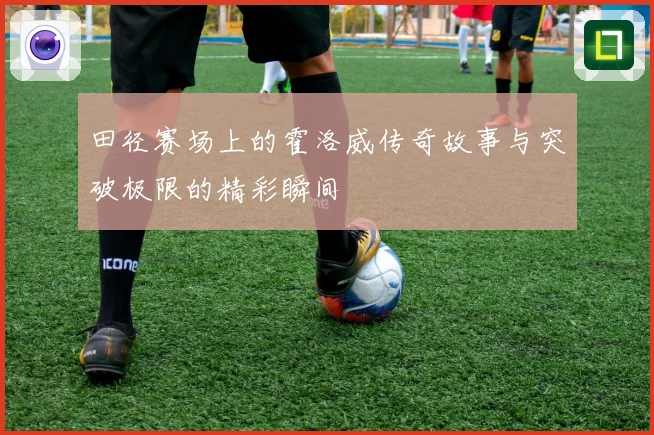 田径赛场上的霍洛威传奇故事与突破极限的精彩瞬间