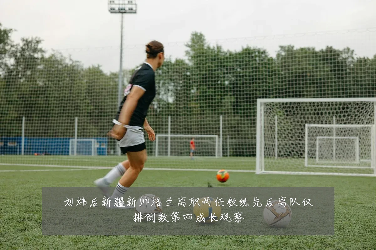 刘炜后新疆新帅格兰离职两任教练先后离队仅排倒数第四成长观察