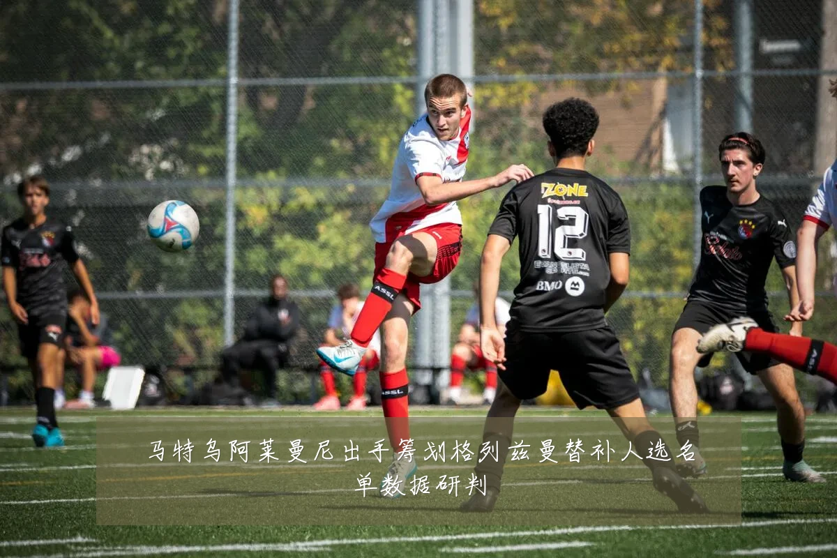 马特乌阿莱曼尼出手筹划格列兹曼替补人选名单数据研判